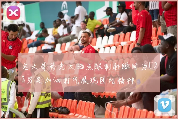 老大哥蒋光太晒点球制胜瞬间为U23男足加油打气展现团结精神