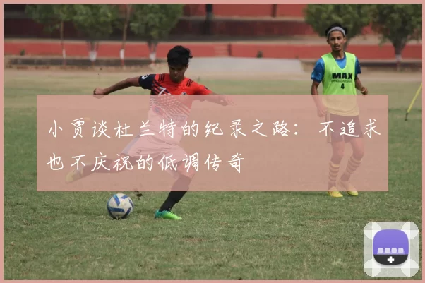 小贾谈杜兰特的纪录之路：不追求也不庆祝的低调传奇