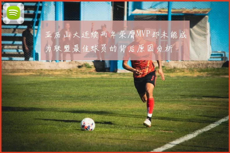 亚历山大连续两年荣膺MVP却未能成为联盟最佳球员的背后原因分析