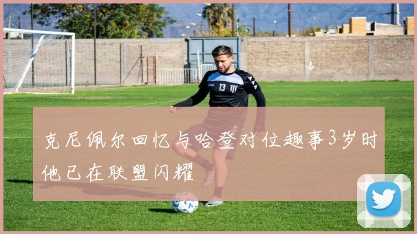 克尼佩尔回忆与哈登对位趣事3岁时他已在联盟闪耀