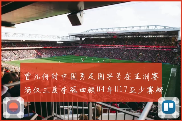 曾几何时中国男足国字号在亚洲赛场仅三度夺冠回顾04年U17亚少赛辉煌时刻