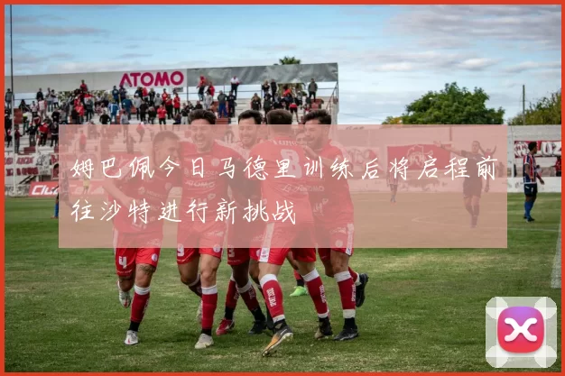 姆巴佩今日马德里训练后将启程前往沙特进行新挑战
