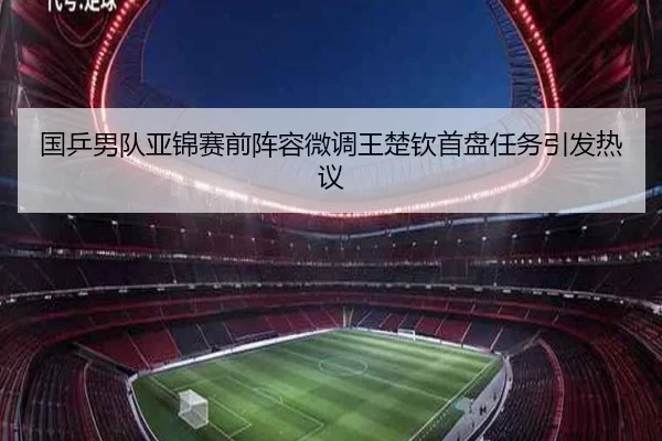 国乒男队亚锦赛前阵容微调王楚钦首盘任务引发热议